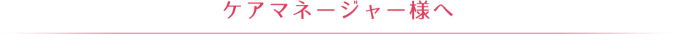 ケアマネージャー様へ