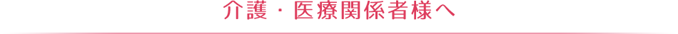 介護・医療関係者様へ